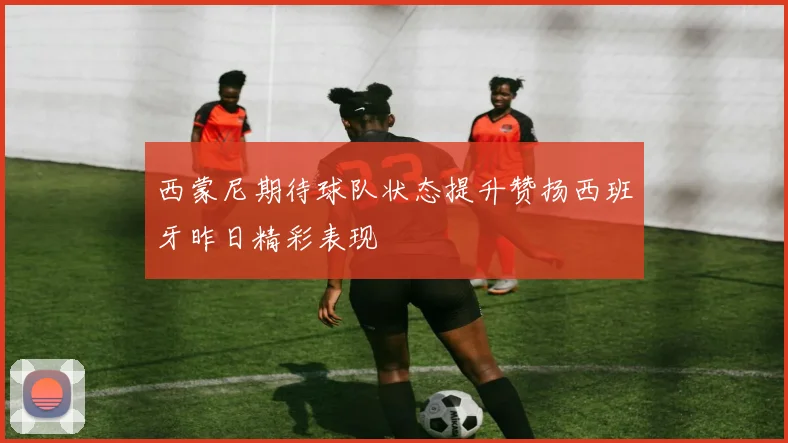 西蒙尼期待球队状态提升赞扬西班牙昨日精彩表现