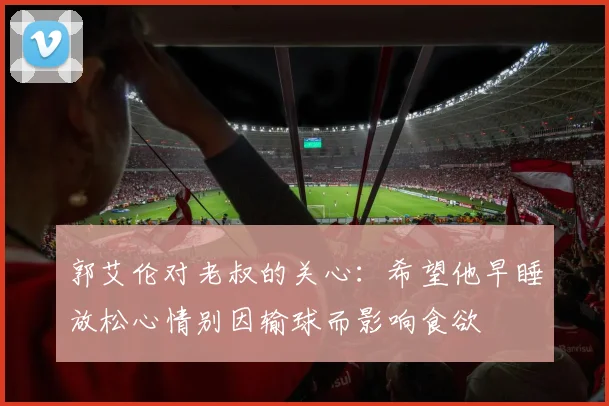 郭艾伦对老叔的关心：希望他早睡放松心情别因输球而影响食欲