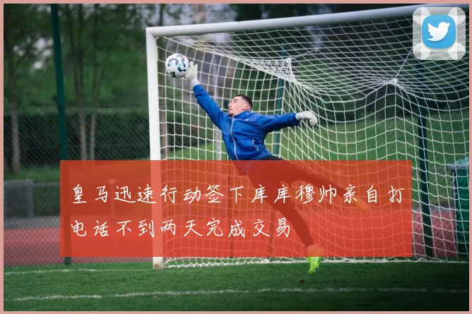 皇马迅速行动签下库库穆帅亲自打电话不到两天完成交易