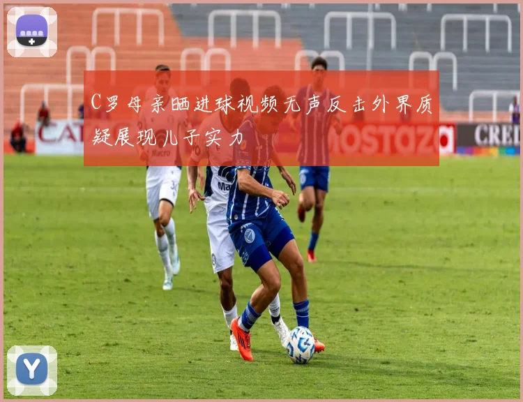 C罗母亲晒进球视频无声反击外界质疑展现儿子实力