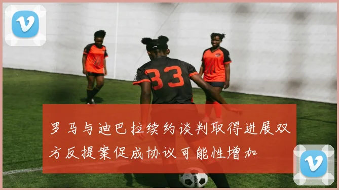 罗马与迪巴拉续约谈判取得进展双方反提案促成协议可能性增加