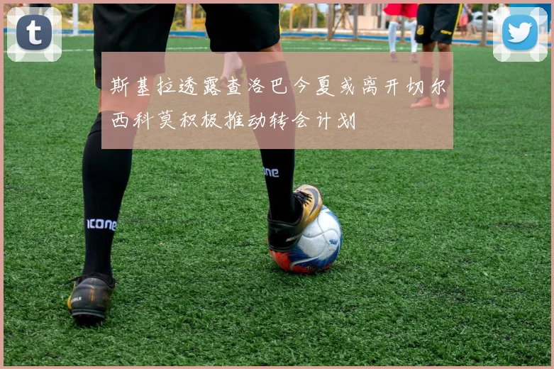 斯基拉透露查洛巴今夏或离开切尔西科莫积极推动转会计划