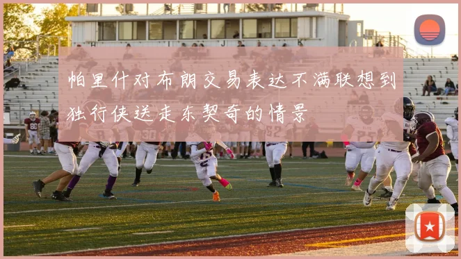 帕里什对布朗交易表达不满联想到独行侠送走东契奇的情景