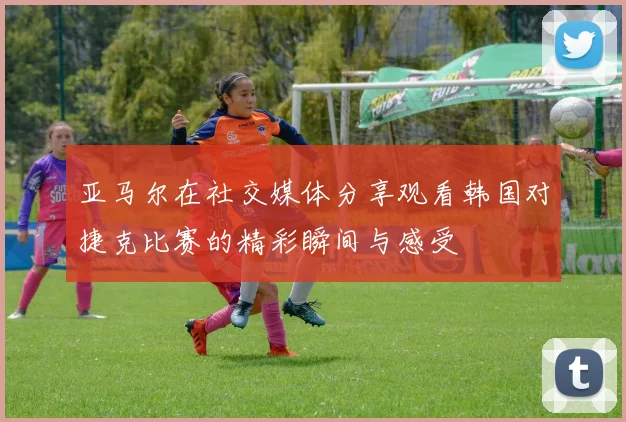 亚马尔在社交媒体分享观看韩国对捷克比赛的精彩瞬间与感受