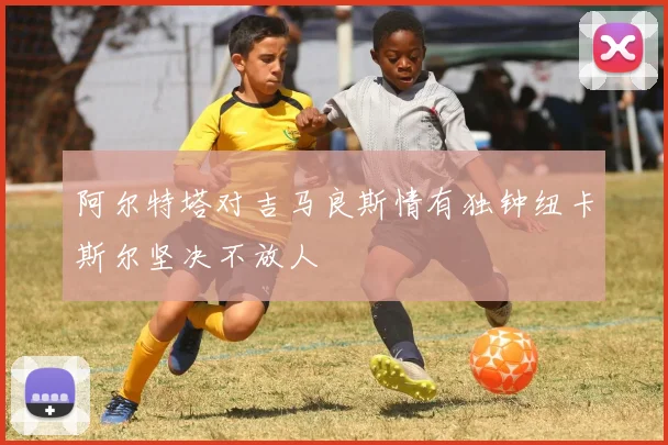 阿尔特塔对吉马良斯情有独钟纽卡斯尔坚决不放人