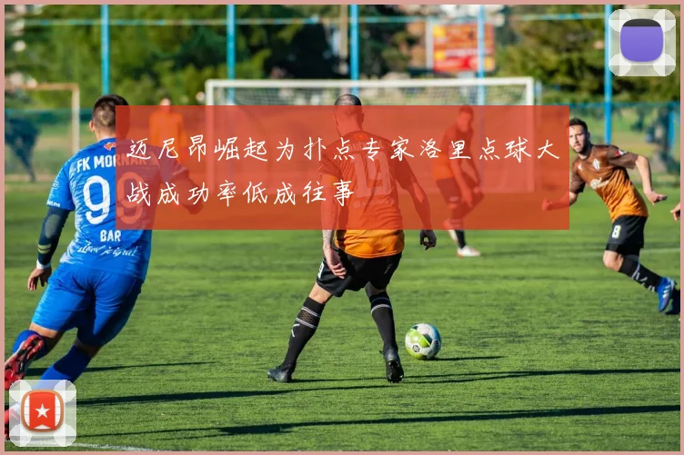 迈尼昂崛起为扑点专家洛里点球大战成功率低成往事