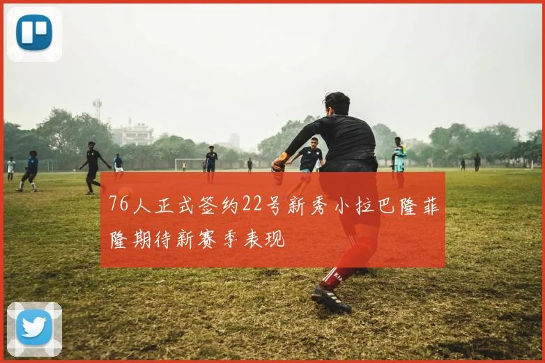 76人正式签约22号新秀小拉巴隆菲隆期待新赛季表现