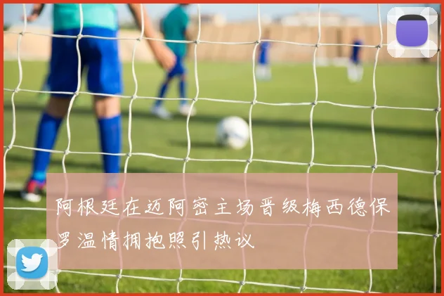 阿根廷在迈阿密主场晋级梅西德保罗温情拥抱照引热议