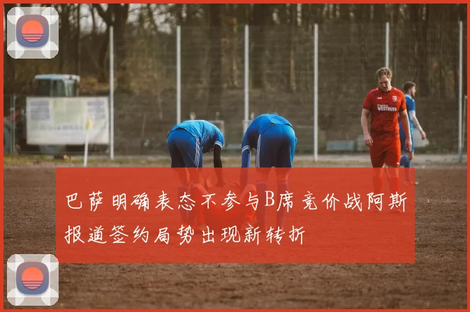 巴萨明确表态不参与B席竞价战阿斯报道签约局势出现新转折