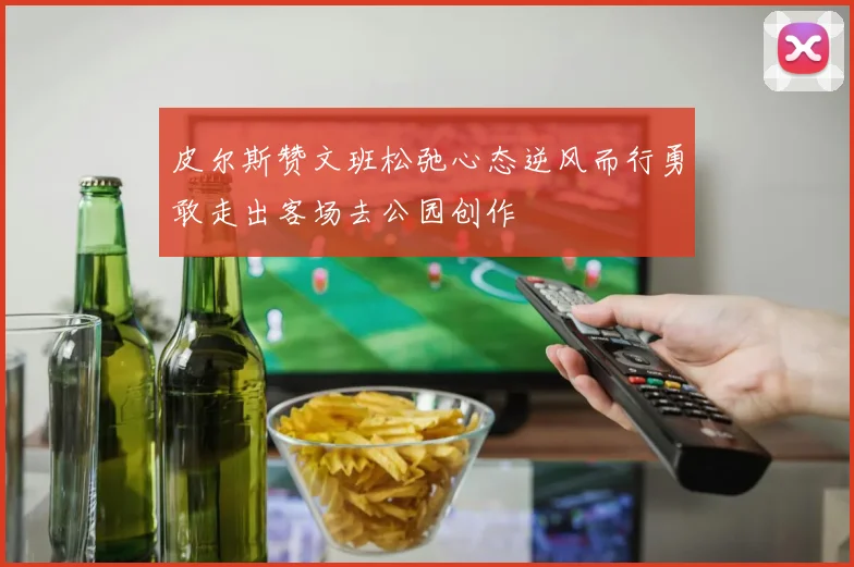 皮尔斯赞文班松弛心态逆风而行勇敢走出客场去公园创作
