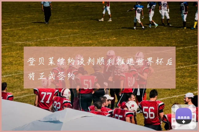 登贝莱续约谈判顺利推进世界杯后将正式签约