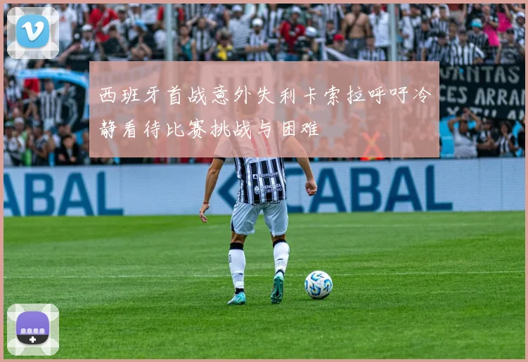西班牙首战意外失利卡索拉呼吁冷静看待比赛挑战与困难